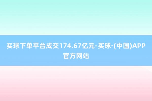 买球下单平台成交174.67亿元-买球·(中国)APP官方网站