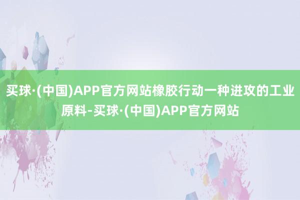 买球·(中国)APP官方网站橡胶行动一种进攻的工业原料-买球·(中国)APP官方网站