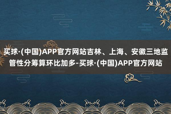 买球·(中国)APP官方网站吉林、上海、安徽三地监管性分筹算环比加多-买球·(中国)APP官方网站