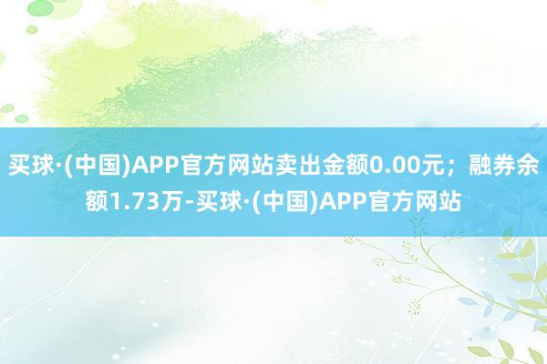 买球·(中国)APP官方网站卖出金额0.00元；融券余额1.73万-买球·(中国)APP官方网站