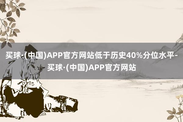 买球·(中国)APP官方网站低于历史40%分位水平-买球·(中国)APP官方网站