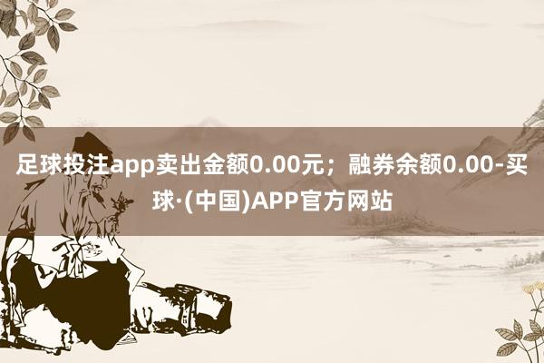 足球投注app卖出金额0.00元；融券余额0.00-买球·(中国)APP官方网站