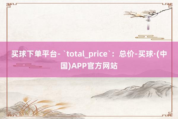 买球下单平台- `total_price`：总价-买球·(中国)APP官方网站