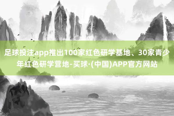 足球投注app推出100家红色研学基地、30家青少年红色研学营地-买球·(中国)APP官方网站