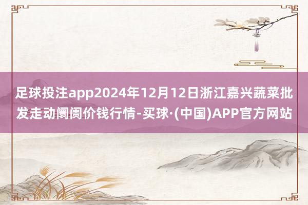 足球投注app2024年12月12日浙江嘉兴蔬菜批发走动阛阓价钱行情-买球·(中国)APP官方网站