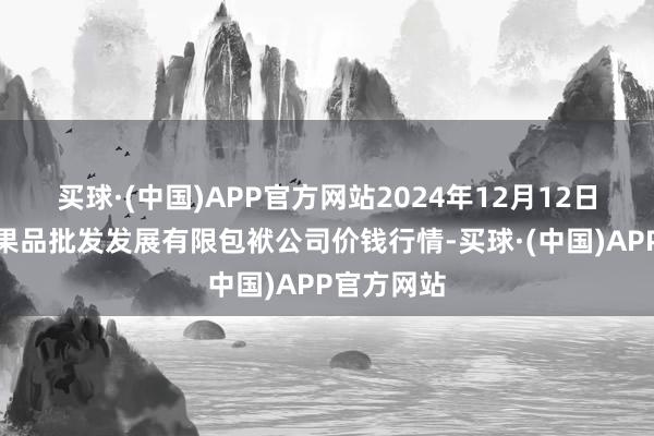 买球·(中国)APP官方网站2024年12月12日济南堤口果品批发发展有限包袱公司价钱行情-买球·(中国)APP官方网站