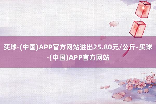 买球·(中国)APP官方网站进出25.80元/公斤-买球·(中国)APP官方网站