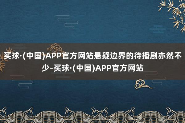 买球·(中国)APP官方网站悬疑边界的待播剧亦然不少-买球·(中国)APP官方网站