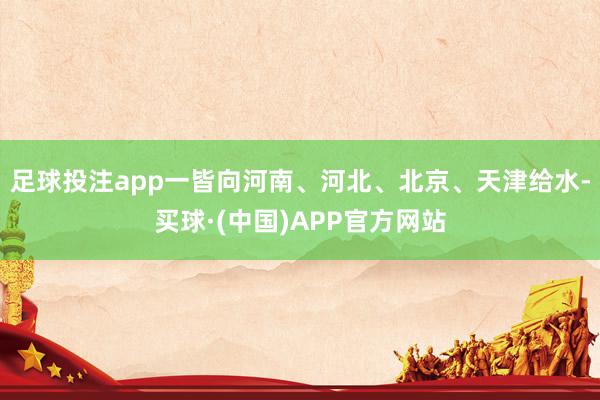 足球投注app一皆向河南、河北、北京、天津给水-买球·(中国)APP官方网站