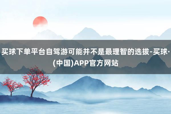 买球下单平台自驾游可能并不是最理智的选拔-买球·(中国)APP官方网站