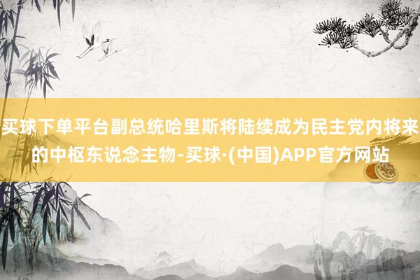 买球下单平台副总统哈里斯将陆续成为民主党内将来的中枢东说念主物-买球·(中国)APP官方网站