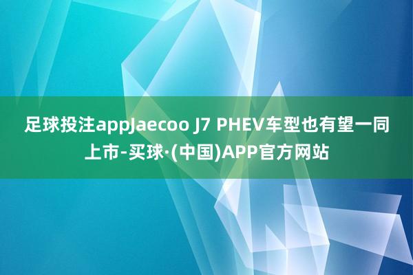 足球投注appJaecoo J7 PHEV车型也有望一同上市-买球·(中国)APP官方网站