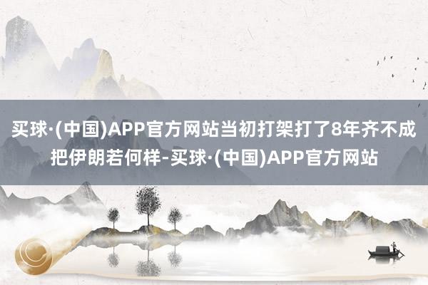 买球·(中国)APP官方网站当初打架打了8年齐不成把伊朗若何样-买球·(中国)APP官方网站