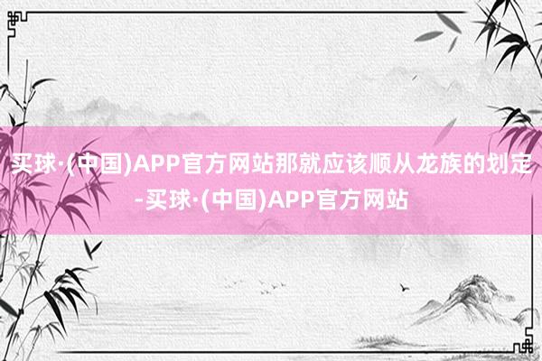 买球·(中国)APP官方网站那就应该顺从龙族的划定-买球·(中国)APP官方网站