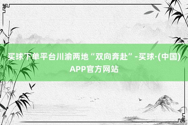 买球下单平台川渝两地“双向奔赴”-买球·(中国)APP官方网站