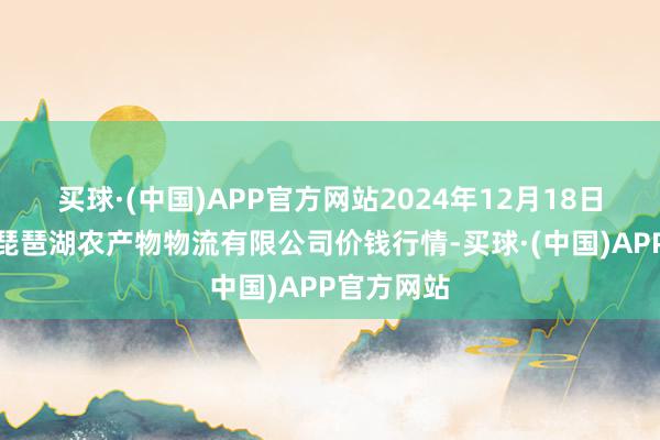 买球·(中国)APP官方网站2024年12月18日江西九江琵琶湖农产物物流有限公司价钱行情-买球·(中国)APP官方网站