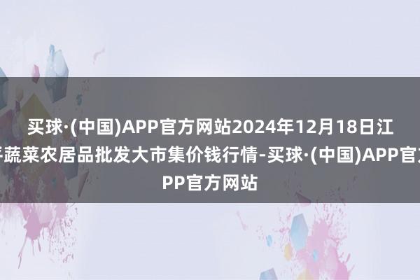 买球·(中国)APP官方网站2024年12月18日江西乐平蔬菜农居品批发大市集价钱行情-买球·(中国)APP官方网站