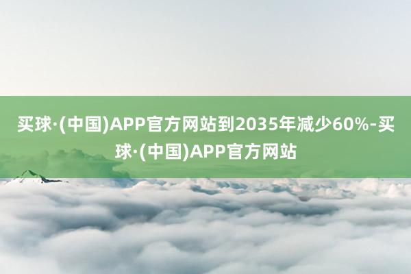 买球·(中国)APP官方网站到2035年减少60%-买球·(中国)APP官方网站