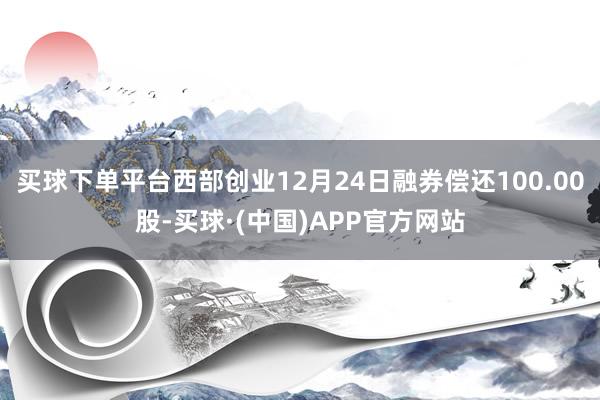 买球下单平台西部创业12月24日融券偿还100.00股-买球·(中国)APP官方网站