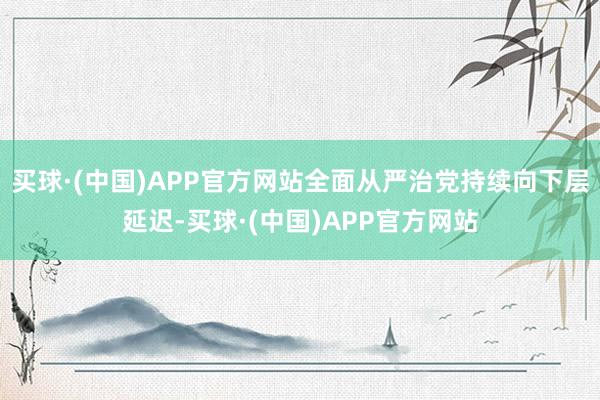 买球·(中国)APP官方网站全面从严治党持续向下层延迟-买球·(中国)APP官方网站