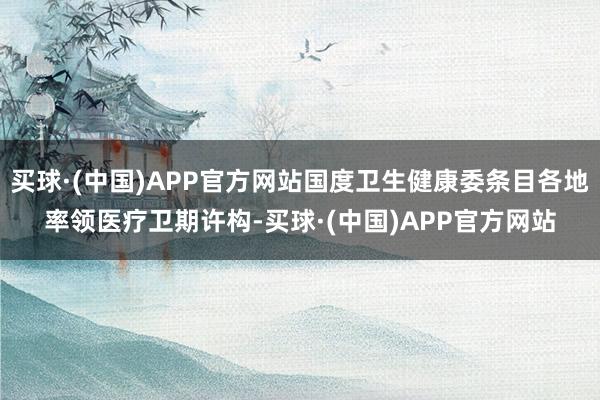 买球·(中国)APP官方网站国度卫生健康委条目各地率领医疗卫期许构-买球·(中国)APP官方网站