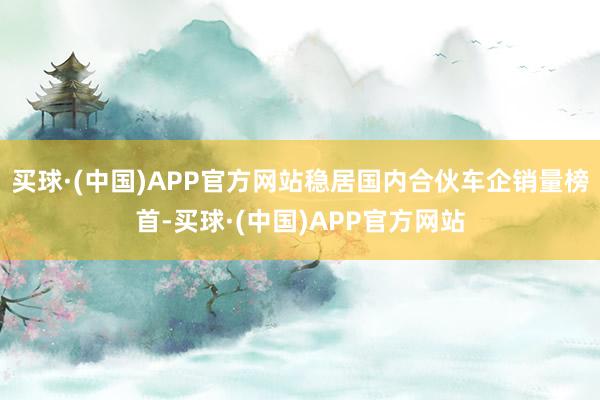 买球·(中国)APP官方网站稳居国内合伙车企销量榜首-买球·(中国)APP官方网站