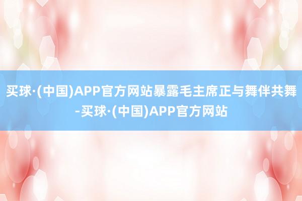 买球·(中国)APP官方网站暴露毛主席正与舞伴共舞-买球·(中国)APP官方网站