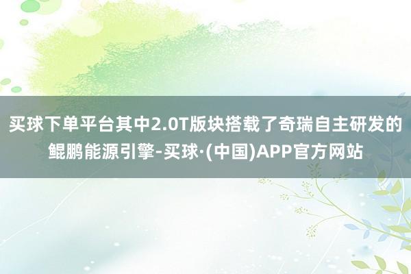 买球下单平台其中2.0T版块搭载了奇瑞自主研发的鲲鹏能源引擎-买球·(中国)APP官方网站