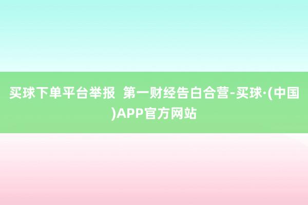 买球下单平台举报  第一财经告白合营-买球·(中国)APP官方网站