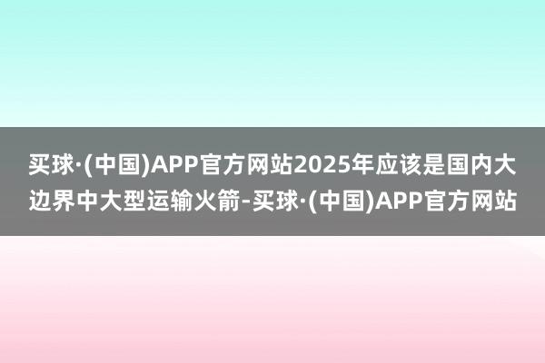 买球·(中国)APP官方网站2025年应该是国内大边界中大型运输火箭-买球·(中国)APP官方网站