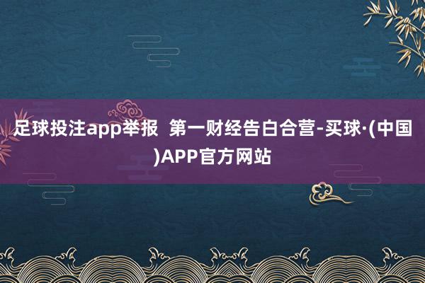 足球投注app举报  第一财经告白合营-买球·(中国)APP官方网站