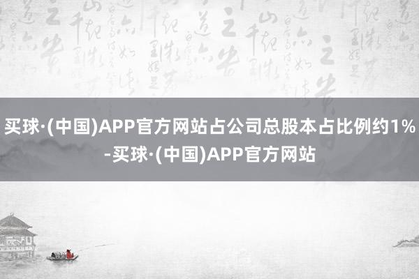 买球·(中国)APP官方网站占公司总股本占比例约1%-买球·(中国)APP官方网站