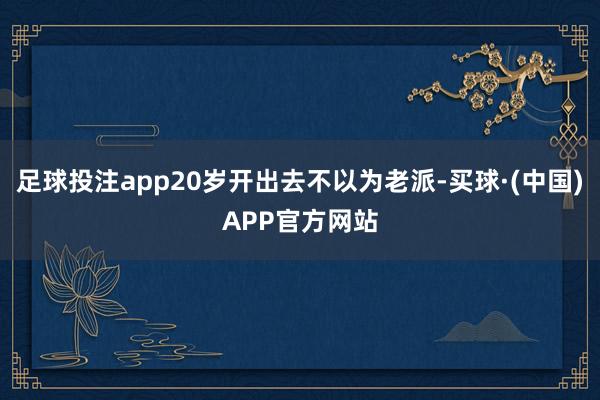 足球投注app20岁开出去不以为老派-买球·(中国)APP官方网站