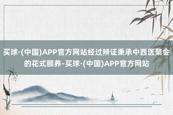 买球·(中国)APP官方网站经过辨证秉承中西医聚会的花式颐养-买球·(中国)APP官方网站