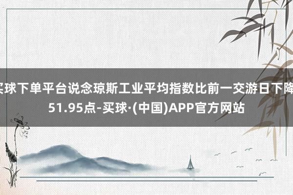 买球下单平台说念琼斯工业平均指数比前一交游日下降151.95点-买球·(中国)APP官方网站