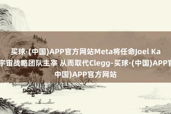 买球·(中国)APP官方网站Meta将任命Joel Kaplan为宇宙战略团队主宰 从而取代Clegg-买球·(中国)APP官方网站