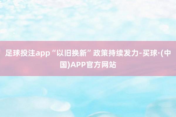 足球投注app“以旧换新”政策持续发力-买球·(中国)APP官方网站