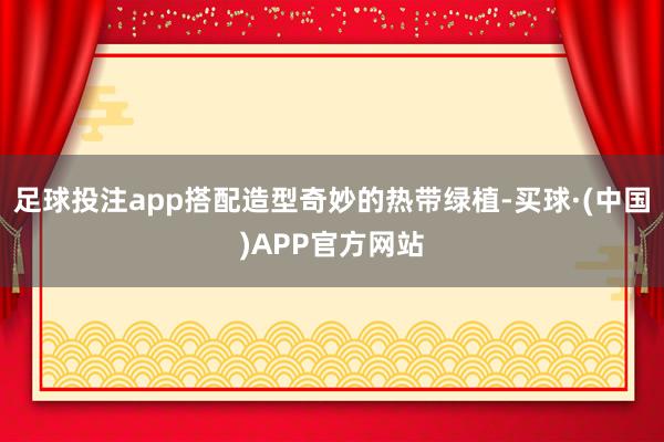 足球投注app搭配造型奇妙的热带绿植-买球·(中国)APP官方网站