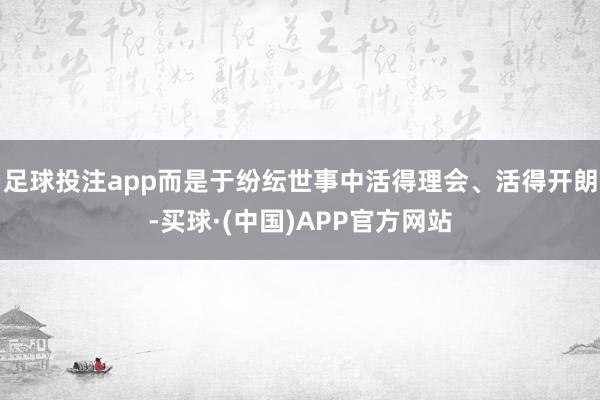 足球投注app而是于纷纭世事中活得理会、活得开朗-买球·(中国)APP官方网站