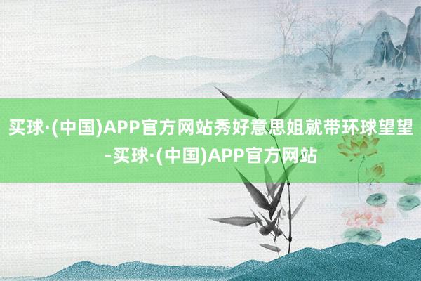 买球·(中国)APP官方网站秀好意思姐就带环球望望-买球·(中国)APP官方网站