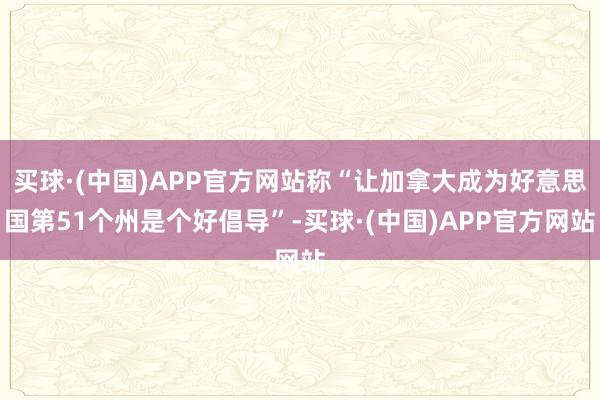 买球·(中国)APP官方网站称“让加拿大成为好意思国第51个州是个好倡导”-买球·(中国)APP官方网站