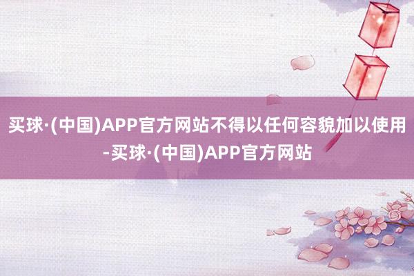 买球·(中国)APP官方网站不得以任何容貌加以使用-买球·(中国)APP官方网站