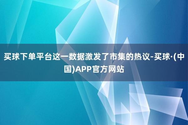 买球下单平台这一数据激发了市集的热议-买球·(中国)APP官方网站