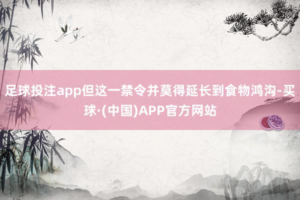 足球投注app但这一禁令并莫得延长到食物鸿沟-买球·(中国)APP官方网站