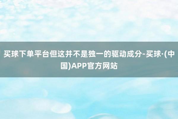 买球下单平台但这并不是独一的驱动成分-买球·(中国)APP官方网站