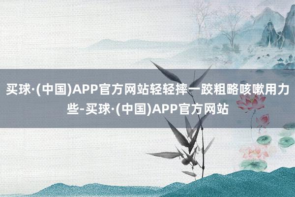 买球·(中国)APP官方网站轻轻摔一跤粗略咳嗽用力些-买球·(中国)APP官方网站