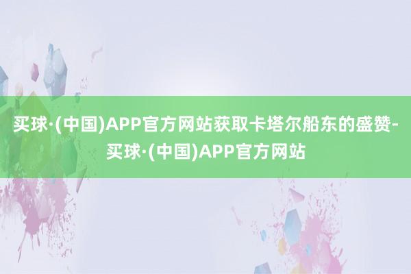 买球·(中国)APP官方网站获取卡塔尔船东的盛赞-买球·(中国)APP官方网站