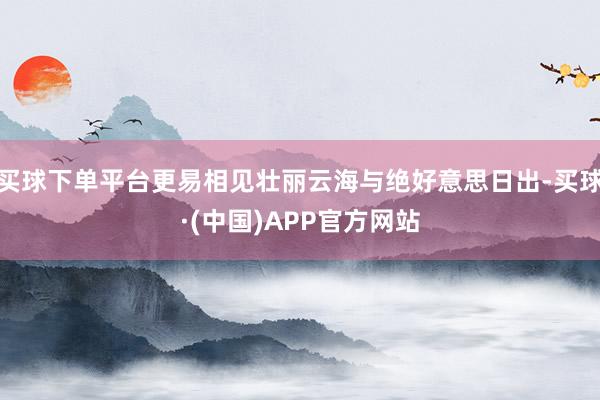 买球下单平台更易相见壮丽云海与绝好意思日出-买球·(中国)APP官方网站