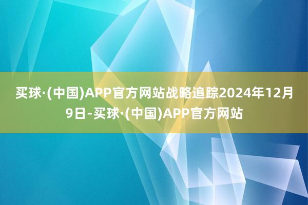 买球·(中国)APP官方网站　　战略追踪　　2024年12月9日-买球·(中国)APP官方网站