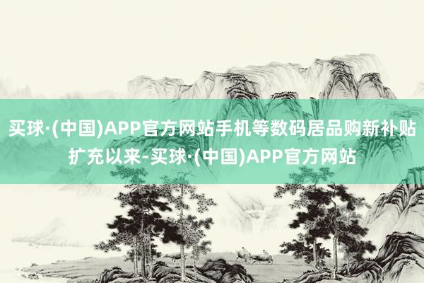 买球·(中国)APP官方网站手机等数码居品购新补贴扩充以来-买球·(中国)APP官方网站